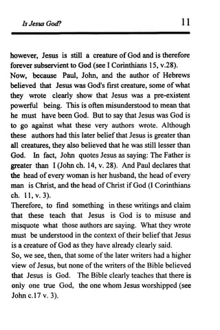 Is Jesus God? 11
however, JesUS is still a creature of God and is therefore
forever subservient to God (see I Corinthiaris 15, v.28).
Now, because Paul, John, and the author of Hebrews
believed that Jesus was God's frrst creature, some of what
they wrote clearly show that Jesus was a pre-existent
powerful being. This is often misunderstood to mean that
he must have been God. But to say that Jesus was God is
to go against what these very authors wrote. Although
these authors had this later beliefthat Jesus is greater than
all creatures, they also believed that he was still lesser than
God. In fact, John quotes Jesus as saying: The Father is
greater than I (John ch. 14, v. 28). And Paul declares that
the head ofevery woman is her husband, the head ofevery
man is Christ, and the head of Christ if God (I Corinthians
ch. 11, v. 3).
Therefore, to find something in these writings and claim
that these teach that Jesus is God is to misuse and
misquote what those authors are saying. What they wrote
must be understood in the context oftheir belief that Jesus
is a creature of God as they have already clearly said.
So, we see, then, that some ofthe later writers had a higher
view of Jesus, but none ofthe writers ofthe Bible believed
that Jesus is God. The Bible clearly teaches that there is
only one true God, the one whom Jesus worshipped (see
John c.l7 v. 3).
 