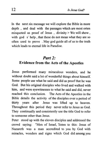 12 Is Jesus God?
In the next six message we will explore the Bible in more
depth , and deal with the passages which are most orten
misquoted as proof of Jesus, divinity> We will show,
with god s' help, that these do not mean what they are so
often used to prove . May god guide all of us to the truth
which leads to eternal life in Paradise.
Part 2:
Evidence from the Acts of the Apostles
Jesus performed many miraculous wonders, and he
without doubt said a lot of wonderful things about himself.
Some people use what he said and did as proof that he was
God. But his original disciples who lived and walked with
him, and were eyewitnesses to what he said and did, never
reached this conclusion. The Acts of the Apostles in the
Bible details the activity of the disciples over a period of
thirty years after Jesus was lifted up to heaven.
Throughout this period they never refer to Jesus as God.
They continually and consistently use the title God to refer
to someone other than Jesus.
Peter stood up with the eleven disciples and addressed the
crowd saying: "Men of Israel, 'listen to this: Jesus of
Nazareth was a man accredited to you by God with
miracles, wonders and signs which God did among you
 
