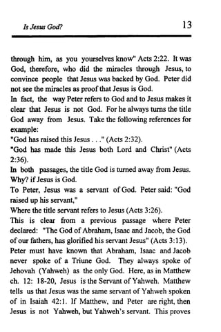 Is Jesus God? 13
through him, as you yourselves know" Acts 2:22. It was
God, therefore, who did the miracles through Jesus, to
convince people that Jesus was backed by God. Peter did
not see the miracles as proofthat Jesus is God.
In fact, the way Peter refers to God and to Jesus makes it
clear that Jesus is not God. For he always turns the title
God away from Jesus. Take the following references for
example:
"God has raised this Jesus ..." (Acts 2:32).
"God has made this Jesus both Lord and Christ" (Acts
2:36).
In both passages, the title God is turned away from Jesus.
Why? ifJesus is God.
To Peter, Jesus was a servant of God. Peter said: "God
raised up his servant,"
Where the title servant refers to Jesus (Acts 3:26).
This is clear from a previous passage where Peter
declared: "The God ofAbraham, Isaac and Jacob, the God
ofour fathers, has glorified his servant Jesus" (Acts 3:13).
Peter must have known that Abraham, Isaac and Jacob
never spoke of a Triune God. They always spoke of
Jehovah (Yahweh) as the only God. Here, as in Matthew
ch. 12: 18-20, Jesus is the Servant of Yahweh. Matthew
tells us that Jesus was the same servant of Yahweh spoken
of in Isaiah 42: 1. If Matthew, and Peter are right, then
Jesus is not Yahweh, but Yahweh's servant. This proves
 