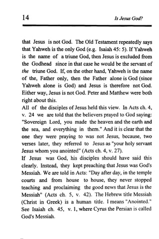 14 Is Jesus God?
that Jesus is not God. The Old Testament repeatedly says
that Yahweh is the only God (e.g. Isaiah 45: 5). If Yahweh
is the name of a triune God, then Jesus is excluded from
the Godhead since in that case he would be the servant of
the triune God. If, on the other hand, Yahweh is the name
of the, Father only, then the Father alone is God (since
Yahweh alone is God) and Jesus is therefore not God.
Either way, Jesus is not God. Peter and Matthew were both
right about this.
All of the disciples ofJesus held this view. In Acts ch. 4,
v. 24 we are told that the believers prayed to God saying:
"Sovereign Lord, you made the heaven and the earth and
the sea, and everything in them." And it is clear that the
one they were praying to was not Jesus, because, two
verses later, they referred to Jesus as "your holy servant
Jesus whom you anointed" (Acts ch. 4, v. 27).
If Jesus was God, his disciples should have said this
clearly. Instead, they kept preaching that Jesus was God's
Messiah. We are told in Acts: "Day after day, in the temple
courts and from house to house, they never stopped
teaching and proclaiming the good news that Jesus is the
Messiah" (Acts ch. 5, v. 42). The Hebrew title Messiah
(Christ in Greek) is a human title. I means "Anointed."
See Isaiah ch. 45, v. 1, where Cyrus the Persian is called
God's Messiah.
 