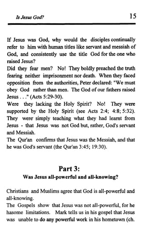 Is Jesus God? 15
If Jesus was God, why would the disciples continually
refer to him with human titles like servant and messiah of
God, and consistently use the title God for the one who
raised Jesus?
Did they fear men? No! They boldly preached the troth
fearing neither imprisonment nor death. When they faced
opposition from the authorities, Peter declared: "We must
obey God rather than men. The God ofour fathers raised
Jesus ..." (Acts 5:29-30).
Were they lacking the Holy Spirit? No! They were
supported by the Holy Spirit (see Acts 2:4; 4:8; 5:32).
They were- simply teaching what they had learnt from
Jesus - that Jesus was not God but, rather, God's servant
and Messiah.
The Qur'an confmns that Jesus was the Messiah, and that
he was God's servant (the Qur'an 3:45; 19:30).
Part 3:
Was Jesus all-powerful and all-knowing?
Christians and Muslims agree that God is all-powerful and
all-knowing.
The Gospels show that Jesus was not all-powerful, for he
hasome limitations. Mark tells us in his gospel that Jesus
was unable to do any powerful work in his hometown (ch.
 