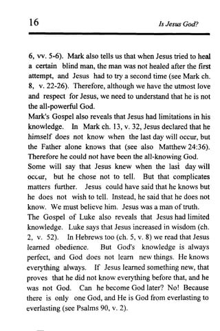 16 Is Jesus God?
6, vv. 5-6). Mark also tells us that when Jesus tried to heal
a certain blind man, the man was not healed after the first
attempt, and Jesus had to try a second time (see Mark ch.
8, v.22-26). Therefore, although we have the utmost love
and respect for Jesus, we need to understand that he is not
the all-powerful God.
Mark's Gospel also reveals that Jesus had limitations in his
knowledge. In Mark ch. 13, v. 32, Jesus declared that he
himself does not know when the last day will occur, but
the Father alone knows that (see also Matthew 24:36).
Therefore he could not have been the all-knowing God.
Some will say that Jesus knew when the last day will
OCGill', but he chose not to tell. But that complicates
matters further. Jesus could have said that he knows but
he does not wish to tell. Instead, he said that he does not
know. We must believe him. Jesus was a man of truth.
The Gospel of Luke also reveals that Jesus had limited
knowledge. Luke says that Jesus increased in wisdom (ch.
2, v. 52). In Hebrews too (ch. 5, v. 8) we read that Jesus
learned obedience. But God's knowledge is always
perfect, -and God does not learn new things. He knows
everything always. If Jesus learned something new, that
proves that he did not know everything before that, and he
was not God. Can he become God later? No! Because
there is only one God, and He is God from everlasting to
everlasting (see Psalms 90, v. 2).
 