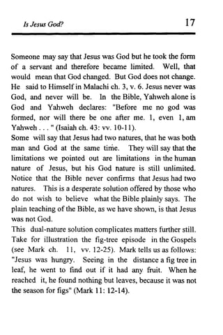 Is Jesus God? 17
Someone may say that Jesus was God but he took the form
of a servant and therefore became limited. Well, that
would mean that God changed. But God does not change.
He said to Himself in Malachi ch. 3, v. 6. Jesus never was
God, and never will be. In the Bible, Yahweh alone is
God and Yahweh declares: "Before me no god was
formed, nor will there be one after me. 1, even 1, am
Yahweh ... " (Isaiah ch. 43: vv. 10-11).
Some will say that Jesus had two natures, that he was both
man and God at the same time. They will say that the
limitations we pointed out are limitations in the human
nature of Jesus, but his God nature is still unlimited.
Notice that the Bible never confirms that Jesus had two
natures. This is a desperate solution offered by those who
do not wish to believe what the Bible plainly says. The
plain teaching of the Bible, as we have shown, is that Jesus
was not God.
This dual-nature solution complicates matters further still.
Take for illustration the fig-tree episode in the Gospels
(see Mark ch. 11, VV. 12-25). Mark tells us as follows:
"Jesus was hungry. Seeing in the distance a fig tree in
leaf, he went to find out if it had any fruit. When he
reached it, he found nothing but leaves, because it was not
the season for figs" (Mark 11: 12-14).
 