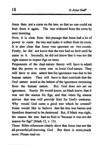 18 Is Jesus God?
Jesus then put a curse on the tree, so that no one could eat
fruit from it again. The tree withered from the roots by
next morning.
Now, it is clear from this passage that Jesus had a lot of
power to curse the tree and make it wither from its roots.
It is also clear that Jesus was ignorant on two counts.
Firstly, he did not know that the tree had no fruit until he
came to it. Secondly, he did not know that it was not the
right season to expect figs on trees.
Proponents of the dual-nature theory will have to admit
that the power to curse was in Jesus' God nature. They
will have to also admit that his ignorance was due to his
human nature. They will have to then conclude that the
God nature acted at the behest ofthe ignorance stemming
from the human nature. But God does not act on
ignorance. Surely He would know, as Mark knew, that it
was not the season for figs, and that when fig season
arrives that tree will provide fruit for God's creatures.
Why would God curse a good tree which he created?
Some would like to believe that the tree was barren and
therefore deserved to be destroyed. But, ifMark was right,
the reason the tree had no fruit is "because it was not the
season for figs" (Mark 12, v. 13).
These Bible references clearly show that Jesus was not the
aU-powerful,all-knowing God . But there is more,much
more. Please read on.
 