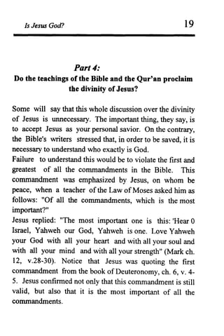 Is Jesus God? 19
Part 4:
Do the teachings of the Bible and the Qur'an proclaim
the divinity of Jesus?
Some will say that this whole discussion over the divinity
of Jesus is unnecessary. The important thing, they say, is
to accept Jesus as your personal savior. On the contrary,
the Bible's writers stressed that, in order to be saved, it is
necessary to understand who exactly is God.
Failure to understand this would be to violate the first and
greatest of all the commandments in the Bible. This
commandment was emphasized by Jesus, on whom be
peace, when a teacher ofthe Law ofMoses asked him as
follows: "Of all the commandments, which is the most
important?"
Jesus replied: "The most important one is this: 'Hear 0
Israel, Yahweh our God, Yahweh is one. Love Yahweh
your God with all your heart and with all your soul and
with all your mind and with all your strength" (Mark ch.
12, v.28-30). Notice that Jesus was quoting the first
commandment from the book of Deuteronomy, ch. 6, v. 4-
5. Jesus confirmed not only that this commandment is still
valid, but also that it is the most important of all the
commandments.
 