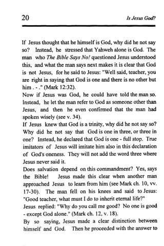 20 Is Jesus God?
If Jesus thought that he himself is Ood, why did he not say
so? Instead, he stressed that Yahweh alone is God. The
man who The Bible Says No! questioned Jesus understood
this, and what the man says next makes it is clear that God
is not Jesus, for he said to Jesus: "Well said, teacher, you
are right in saying that God is one and there is no other but
him. - ." (Mark 12:32).
Now if Jesus was God, he could have told the man so.
Instead, he let the man refer to God as someone other than
Jesus, and then he even confirmed that the man had
spoken wisely (see v. 34).
If Jesus knew that God is a trinity, why did he not say so?
Why did he not say that God is one in three, or three in
one? Instead, he declared that God is one - full stop. True
imitators of Jesus will imitate him also in this declaration
of God's oneness. They will not add the word three where
Jesus never said it.
Does salvation depend on this commandment? Yes, says
the Bible! Jesus made this clear when another man
approached Jesus to learn from him (see Mark ch. 10, vv.
17-30). The man fell on his knees and said to Jesus:
"Good teacher, what must I do to inherit etemallife?"
Jesus replied: "Why do you call me good? No one is good
- except God alone." (Mark ch. 12, v. 18).
By so saying, Jesus made a clear distinction between
himself and God. Then he proceeded with the answer to
 