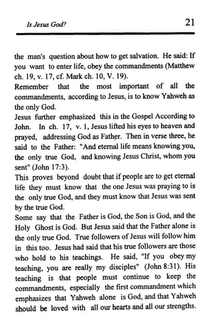 Is Jesus God? 21
the man's question about how to get salvation. He said: If
you want to enter life, obey the commandments (Matthew
ch. 19, v. 17, c£ Mark ch. 10, V. 19).
Remember that the most important of all the
commandments, according to Jesus, is to know Yahweh as
the only God.
Jesus further emphasized this in the Gospel According to
John. In ch. 17, v. 1, Jesus lifted his eyes to heaven and
prayed, addressing God as Fath~r. Then in verse three, he
said to the Father: II And eternal life means knowing you,
the only true God, and knowing Jesus Christ, whom you
sent" (John 17:3).
This proves beyond doubt that ifpeople are to get eternal
life they must know that the one Jesus was praying to is
the only true God, and they must know that Jesus was sent
by the true God.
Some say that the Father is God, the Son is God, and the
Holy Ghost is God. But Jesus said that the Father alone is
the only true God. True followers of Jesus will follow him
in this too. Jesus had said that his true followers are those
who hold to his teachings. He said, "If you obey my
teaching, you are really my disciples" (John 8:31). His
teaching is that people must continue to keep the
commandments, especially the first commandment which
emphasizes that Yahweh alone is God, and that Yahweh
should be loved with all our hearts and all our strengths.
 