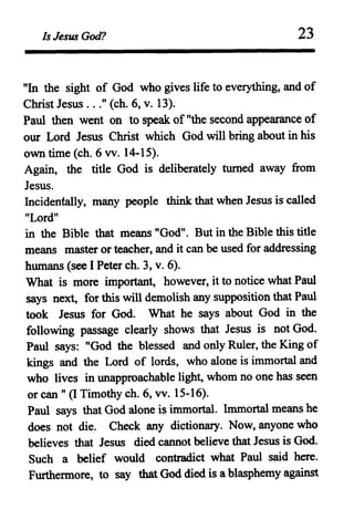 Is Jesus God? 23
"In the sight of God who gives life to everything, and of
Christ Jesus ..." (ch. 6, v. 13).
Paul then went on to speak of "the second appearance of
our Lord Jesus Christ which God will bring about in his
own time (ch. 6 vv. 14-15).
Again, the title God is deliberately turned away from
Jesus.
Incidentally, many people think that when Jesus is called
"Lord"
in the Bible that means "God". But in the Bible this title
means master or teacher, and it can be used for addressing
humans (see I Peter ch. 3, v. 6).
What is more important, however, it to notice what Paul
says next, for this will demolish any supposition that Paul
took Jesus for God. What he says about God in the
following passage clearly shows that Jesus is not God.
Paul says: "God the blessed and only Ruler, the King of
kings and the Lord of lords, who alone is immortal and
who lives in unapproachable light, whom no one has seen
or can " (I Timothy ch. 6, vv. 15-16).
Paul says that God alone is immortal. Immortal means he
does not die. Check any dictionary. Now, anyone who
believes that Jesus died cannot believe that Jesus is God.
Such a belief would contradict what Paul said here.
Furthermore, to say that God died is a blasphemy against
 