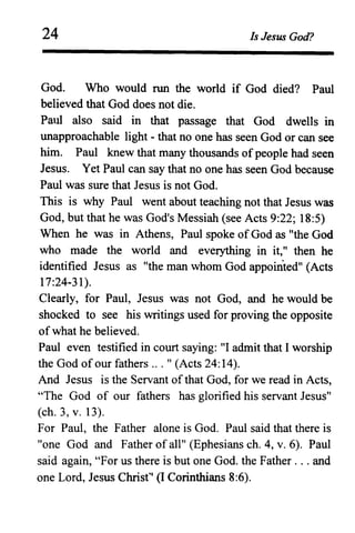 24 Is Jesus God?
God. Who would run the world if God died? Paul
believed that God does not die.
Paul also said in that passage that God dwells in
unapproachable light - that no one has seen God or can see
him. Paul knew that many thousands ofpeople had seen
Jesus. Yet Paul can say that no one has seen God because
Paul was sure that Jesus is not God.
This is why Paul went about teaching not that Jesus was
God, but that he was God's Messiah (see Acts 9:22; 18:5)
When he was in Athens, Paul spoke ofGod as "the God
who made the world and everything in it," then he
identified Jesus as "the man whom God appointedl1
(Acts
17:24-31).
Clearly, for Paul, Jesus was not God, and he would be
shocked to see his writings used for proving the opposite
of what he believed.
Paul even testified in court saying: "I admit that I worship
the God of our fathers .' .11 (Acts 24:14).
And Jesus is the Servant of that God, for we read in Acts,
"The God of our fathers has glorified his servant Jesusl1
(ch. 3, v. 13).
For Paul, the Father alone is God. Paul said that there is
"one God and Father of alll1
(Ephesians ch. 4, v. 6). Paul
said again, "For us there is but one God. the Father ... and
one Lord, Jesus Christ" (I Corinthians 8:6).
 