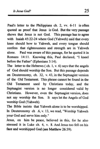 Is Jesus God? 25
Paul's letter to the Philippians ch. 2, vv. 6-11 is often
quoted as proof that Jesus is God. But the very passage
shows that Jesus is not God. This passage has to agree
with Isaiah 45:22-24 where God (Yahweh) said that every
knee should bow to Yahweh, and every tongue should
confess that righteousness and strength are in Yahweh
alone. Paul was aware ofthis passage, for he quoted it in
Romans 14:11. Knowing this, Paul declared, "I kneel
before the Father" (Ephesians 3:14).
The letter to the Hebrews ( ch. 1, v. 6) says that the angels
of God should worship the Son. But this passage depends
on Deuteronomy, ch. 32, v. 43, in the Septuagint version
of the Old Testament. This phrase cannot be found in the
Old Testament used by Christians today, and the
Septuagint version is no longer considered valid by
Christians. However, even the Septuagint version, does
not say worship the Son. It says let the Angels of God
worship God (Yahweh).
The Bible insists that Yahweh alone is to be worshipped.
In Deuteronomy ch .6, v. 13, we read, "Worship Yahweh
your God and serve him only."
Jesus, on him be peace, believed in this, for he also
stressed it in Luke ch. 4, v. 8. And Jesus too fell on his
face and worshipped God (see Matthew 26:39).
 