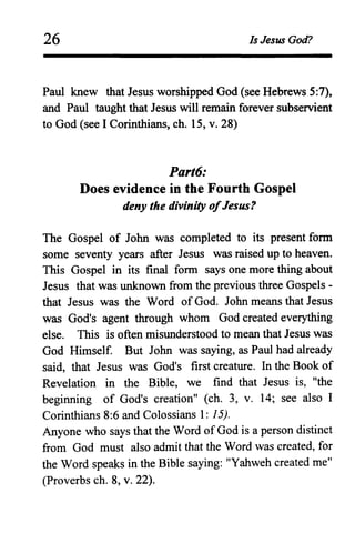 26 Is Jesus God?
Paul knew that Jesus worshipped God (see Hebrews 5:7),
and Paul taught that Jesus will remain forever subservient
to God (see I Corinthians, ch. 15, v. 28)
Part6:
Does evidence in the Fourth Gospel
deny the divinity ofJesus?
The Gospel of John was completed to its present form
some seventy years after Jesus was raised up to heaven.
This Gospel in its final form says one more thing about
Jesus that was unknown from the previous three Gospels-
that Jesus was the Word of God. John means that Jesus
was God's agent through whom God created everything
else. This is often misunderstood to mean that Jesus was
God Himself. But John was saying, as Paul had already
said, that Jesus was God's first creature. In the Book of
Revelation in the Bible, we find that Jesus is, "the
beginning of God's creation" (ch. 3, v. 14; see also I
Corinthians 8:6 and Colossians 1: 15).
Anyone who says that the Word of God is a person distinct
from God must also admit that the Word was created, for
the Word speaks in the Bible saying: "Yabweh created me"
(Proverbs ch. 8, v. 22).
 