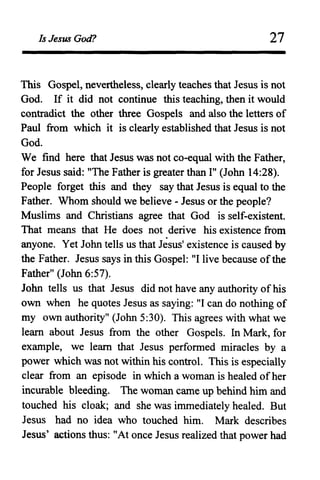 Is Jesus God? 27
This Gospel, nevertheless, clearly teaches that Jesus is not
God. If it did not continue this teaching, then it would
contradict the other three Gospels and also the letters of
Paul from which it is clearly established that Jesus is not
God.
We find here that Jesus was not co-equal with the Father,
for Jesus said: "The Father is greater than I" (John 14:28).
People forget this and they say that Jesus is equal to the
Father. Whom should we believe - Jesus or the people?
Muslims and Christians agree that God is self-existent.
That means that He does not derive his existence from
anyone. Yet John tells us that Jesus' existence is caused by
the Father. Jesus says in this Gospel: "I live because ofthe
Father" (John 6:57).
John tells us that Jesus did not have any authority of his
own when he quotes Jesus as saying: "I can do nothing of
my own authority" (John 5:30). This agrees with what we
learn about Jesus from the other Gospels. In Mark, for
example, we learn that Jesus performed miracles by a
power which was not within his control. This is especially
clear from an episode in which a woman is healed of her
incurable bleeding. The woman came up behind him and
touched his cloak; and she was immediately healed. But
Jesus had no idea who touched him. Mark describes
Jesus' actions thus: "At once Jesus realized that power had
 
