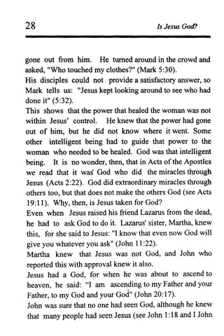 28 Is Jesus God?
gone out from him. He turned around in the crowd and
asked, "Who touched my clothes?" (Mark 5:30).
His disciples could not provide a satisfactory answer, so
Mark tells us: "Jesus kept looking around to see who had
done it" (5:32).
This shows that the power that healed the woman was not
within Jesus' control. He knew that the power had gone
out of him, but he did not know where it went. Some
other intelligent being had to guide that power to the
woman who needed to be healed. God was that intelligent
being. It is no wonder, then, that in Acts ofthe Apostles
we read that it waS God who did the miracles through
Jesus (Acts 2:22). God did extraordinary miracles through
others too, but that does not make the others God (see Acts
19:11). Why, then, is Jesus taken for God?
Even when Jesus raised his friend Lazarus from the dead,
he had to ask God to do it. Lazarus' sister, Martha, knew
this, for she said to Jesus: "I know that even now God will
give you whatever you ask" (John 11 :22).
Martha knew that Jesus was not God, and John who
reported this with approval knew it also.
Jesus had a God, for when he was about to ascend to
heaven, he said: ~~I am ascen~ing to my Father and your
Father, to my God and your God" (John 20: 17).
John was sure that no one had seen God, although he knew
that many people had seen Jesus (see John 1:18 and I John
 