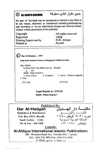 © ALLRllmRUERlED
No part of this book may be reproduced or utilized in any form or
by any means, electronic or mechanical, including photocopying
and recording or by any information storage and retrieval system,
without written permission of the publisher.
Copyright
Reprinted
Printing Supervised by
Printed at
: All rights reserved
: 1998
: M.R. Attique
; Riyadh
<C) Dar AI-Hadyan ,1997
King Fllhd Niltlonill Library Cataloging-In-PubUcation Data
Ally, Shnbir
Is Jesus God ? the Bible says no .- Riyadh .
... p., .. em.
ISBN: 9960-9148·8-7
1- Jesus Cluist 2- Prophets 3- Quran - Polemics against
I-Title
273.2 de 2279118
Legal Deposit no. 2279/18
ISBN: 9960-9148-8-7
L - - - - - - - - - -.-.J
~
Published Bv:
Dar AI-Hadyan 6~~ )J 4 ;is 4
Publishers & Distributors ~jflJ _~
P.O. Box 15031, Riyadh , , t t t ~t:) ,,,. T" y ~
Saudi Arabia - 11444 ~..)~ ~ ~ ~
Tel. & Fax.: 4631685 i i r  '1/0 : ~~
Canada:
AI-Attique International Islamic Publications
288 - Westmoreland Ave. Toronto OnL Canada
Tel.: (416) 516 3856 Fax: (416) 516 4066
_________. }-:_-_M~I.!"_.9!1 r~~t~.I~",!~~r~.:.'1 _.._... _. _. _
 