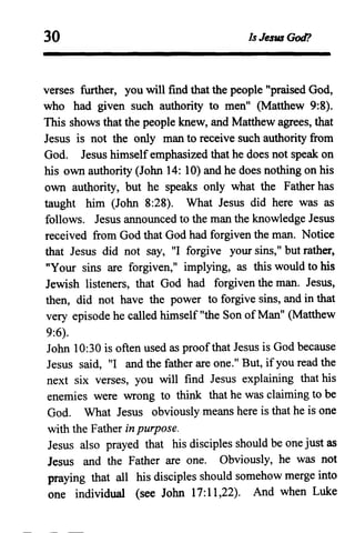 30 Is Jesus God?
verses further, you will find that the people "praised God,
who had given such authority to men" (Matthew 9:8).
This shows that the people knew, and Matthew agrees, that
Jesus is not the only man to receive such authority from
God. Jesus himselfemphasized that he does not speak on
his own authority (John 14: 10) and he does nothing on his
own authority, but he speaks only what the Father has
taught him (John 8:28). What Jesus did here was as
follows. Jesus announced to the man the knowledge Jesus
received from God that God had forgiven the man. Notice
that Jesus did not say, "I forgive your sins," but rather,
"Your sins are forgiven," implying, as this would to his
Jewish listeners, that God had forgiven the man. Jesus,
then, did not have the power to forgive sins, and in that
very episode he called himself "the Son ofMan" (Matthew
9:6).
John 10:30 is often used as proofthat Jesus is God because
Jesus said, "I and the father are one." But, if you read the
next six verses, you will find Jesus explaining that his
enemies were wrong to think that he was claiming to be
God. What Jesus obviously means here is that he is one
with the Father in purpose.
Jesus also prayed that his disciples should be one just as
Jesus and the Father are one. Obviously, he was not
praying that all his disciples should somehow merge into
one individual (see John 17:11,22). And when Luke
 