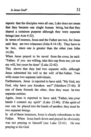 Is Jesus God? 31
reports that the disciples were all one, Luke does not mean
that they became one single human being, but that they
shared a common purpose although they were separate
beings (see Acts 4:32).
In tenns ofessence, Jesus and the Father are two, for Jesus
said they are two witnesses (John 8:14-18). They have to
be two, since one is greater than the other (see John
14:28).
When Jesus prayed to be saved from the cross, he said:
"Father, if you are willing, take this cup from me; yet not
my will, but yours be done" (Luke 22:42).
This shows that they had two separate wills, although
Jesus submitted his will to the will ofthe Father. Two
wills mean two separate individuals.
Furthennore, Jesus is reported to have said, "My God, my
God, why have you forsaken me?" (Matthew 27:46). If
one of them forsook the other, then they must be two
separate entities.
Again, Jesus is reported to have said, "Father, into your
hands I commit my spirit" (Luke 23:46). Ifthe spirit of
one can be placed into the hands ofanother, they must be
two separate beings.
In all ofthese instances, Jesus is clearly subordinate to the
Father. When Jesus knelt down and prayed he obviously
was not praying to himself (see Luke 22:41). He was
praying to his God.
 