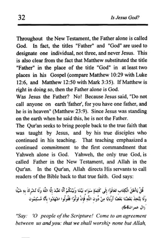 32 Is Jesus God?
Throughout the New Testament, the Father alone is called
God. In fact, the titles "Father" and "God" are used to
designate one individual, not three, and never Jesus. This
is also clear from the fact that Matthew substituted the title
"Father" in the place of the title "God" in at least two
places in his Gospel (compare Matthew 10:29 with Luke
12:6, and Matthew 12:50 with Mark 3:35). If Matthew is
right in doing so, then the Father alone is God.
Was Jesus the Father? No! Because Jesus said, "Do not
call anyone on earth 'father', for you have one father, and
he is in heaven" (Matthew 23:9). Since Jesus was standing
on the earth when he said this, he is not the Father.
The Qur'an seeks to bring people back to the true faith that
was taught by Jesus, and by his true disciples who
continued in his teaching. That teaching emphasized a
continued commitment to the first commandment that
Yahweh alone is God. Yahweh, the only true God, is
called Father in the New Testament, and Allah in the
Qur'an. In the Qur'an, Allah directs His servants to call
readers ofthe Bible back to that true faith. God says:
~ "",!J ·.1 J' ~ J, ~ Jf ~' ~ ~u ws- II ,·.w ~~ 'l.flJ ·,i. ': r J ~. ..J ..• ~. ' IS:.J' " , IT· f.r
fi. J, ~~ IllI . . . . ~ • " " ' " . . ,
lJ~ u~ 'J~' I.,J.,Ai IJlJi w~ ~I ~J;' ~ ~~)i ~ I:~! ~ 1IJ
(64wl~ JI)'
"Say: '0 people ofthe Scripture! Come to an agreement
between us andyou: that we shall worshi; none but Allah,
 