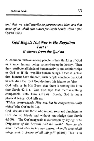 Is Jesus God? 33
and that we shall ascribe no partners unto Him, and that
none of us shall take othersfor Lords beside Allah. " (the
Qur'an 3:64).
God Begets Not Nor is He Begotton
Part 1:
Evidencefrom the Qur'an
A common mistake among people is their thinking of God
as a super human being somewhere up in the sky. Then
they attribute all kinds of human activity and relationships
to God as if He was like human beings. Once it is clear
that humans have children, such people conclude that God
has children too. But God declares this idea to be false.
God tells us in His Book that there is nothing like Him
(see Surah 42:11). God also says that there is nothing
comparable unto Him (112:4). Surely, God is not a
physical being. God tells us:
"Vision comprehends Him not, but He comprehends (all)
vision" (the Qur'an 6:103).
God declares that those who impute sons and daughters to
Him do so falsely and without knowledge (see Surah
6: 100). The Qur'an appeals to our reason by saying: "The
Originator of the heavens and the earth! How can He
have a child when he has no consort, when He created all
things and is Aware of all things?" (6: 101) This is in
 