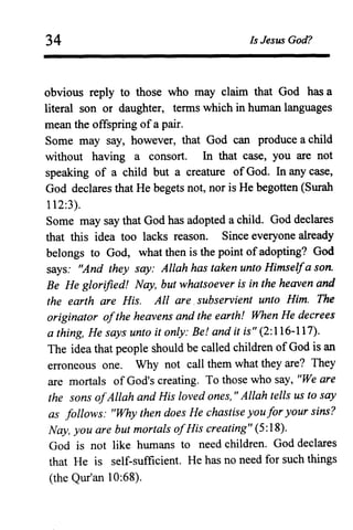 34 Is Jesus God?
obvious reply to those who may claim that God has a
literal son or daughter, terms which in human languages
mean the offspring ofa pair.
Some may say, however, that God can produce a child
without having a consort. In that case, you are not
speaking of a child but a creature ofGod. In any case,
God declares that He begets not, nor is He begotten (Surah
112:3).
Some may say that God has adopted a child. God declares
that this idea too lacks reason. Since everyone already
belongs to God, what then is the point ofadopting? God
says: "And they say: Allah has taken unto Himselfa son.
Be He glorified! Nay, but whatsoever is in the heaven and
the earth are His. All are. subservient unto Him. The
originator ofthe heavens and the earth! When He decrees
a thing, He says unto it only: Be! and it is" (2:116-117).
The idea that people should be called children ofGod is an
erroneous one. Why not call them what they are? They
are mortals of God's creating. To those who say, "We are
the sons ofAllah and His loved ones, " Allah tells us to say
as follows: "Why then does He chastise youfor your sins?
Nay, you are but mortals ofHis creating" (5:18).
God is not like humans to need children. God declares
that He is self-sufficient. He has no need for such things
(the Qur'an 10:68).
 