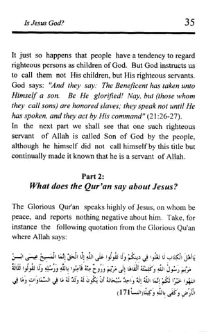 Is Jesus God? 35
It just so happens that people have a tendency to regard
righteous persons as children of God. But God instructs us
to call them not His children, but His righteous servants.
God says: "And they say: The Beneficent has taken unto
Himself a son. Be He glorified! Nay, but (those whom
they call sons) are honored slaves; they speak not until He
has spoken, and they act by His command" (21 :26-27).
In the next part we shall see that one such righteous
servant of Allah is called Son of God by the people,
although he himself did not call himself by this title but
continually made it known that he is a servant of Allah.
Part 2:
What does the Qur'an say about Jesus?
The Glorious Qur'an speaks highly of Jesus, on whom be
peace, and reports nothing negative about him. Take, for
instance the following quotation from the Glorious QU'an
where Allah says:
~ ~ ~I w~ :;;J J~ ~ ~ 'i~ 0j ~~ J l.,lli 0~~I jAh~
iiill )~ J) ~~) ~~ ~u ~ CJ~) ~~ J~ LAwt ~J ~ J~~ ~~
J LA) ~j~, J LA ;j :,i) ;j 0~ 0f ;s~ ~) jj~ tiJ I:J~ ;Jj I';? ~,
(171WI)~J ~~ ~J .f'~UI
 