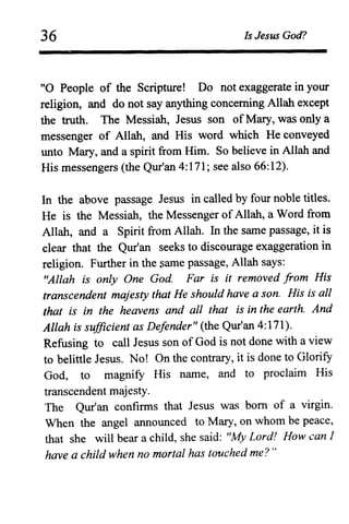 36 Is Jesus God?
"0 People of the Scripture! Do not exaggerate in your
religion, and do not say anything concerning Allah except
the truth. The Messiah, Jesus son of Mary, was only a
messenger of Allah, and His word which He conveyed
unto Mary, and a spirit from Him. So believe in Allah and
His messengers (the Qur'an 4:171; see also 66:12).
In the above passage Jesus in called by four noble titles.
He is the Messiah, the Messenger of Allah, a Word from
Allah, and a Spirit from Allah. In the same passage, it is
clear that the Qur'an seeks to discourage exaggeration in
religion. Further in the same passage, Allah says:
"Allah is only One God Far is it removed from His
transcendent majesty that He should have a son. His is all
that is in the heavens and all that is in the earth. And
Allah is suffiCient as Defender" (the Qur'an 4:171).
Refusing to call Jesus son of God is not done with a view
to belittle Jesus. No! On the contrary, it is done to Glorify
God, to magnify His name, and to proclaim His
transcendent majesty.
The Qur'an confirms that Jesus was born of a virgin.
When the angel announced to Mary, on whom be peace,
that she will bear a child, she said: "My Lord! How can 1
have a child when no mortal has touched me? "
 