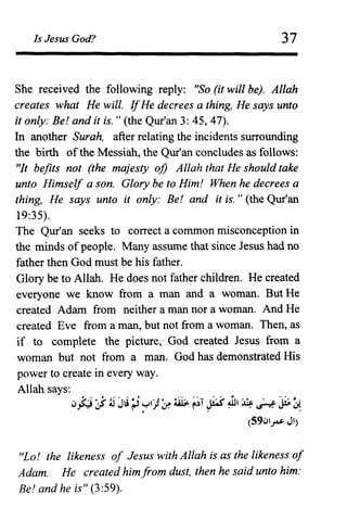 Is Jesus God? 37
She received the following reply: "So (it will be). Allah
creates what He will. IfHe decrees a thing, He says unto
it only: Be! and it is. " (the Qur'an 3: 45,47).
In another Surah, after relating the incidents surrounding
the birth of the Messiah, the Qur'an concludes as follows:
"It befits not (the majesty oj) Allah that He should take
unto Himself a son. Glory be to Him! When he decrees a
thing, He says unto it only: Be! and it is. " (the Qur'an
19:35).
The Qur'an seeks to correct a common misconception in
the minds of people. Many assume that since Jesus had no
father then God must be his father.
Glory be to Allah. He does not father children. He created
everyone we know from a man and a woman. But He
created Adam from neither a man nor a woman. And He
created Eve from a man, but not from a woman. Then, as
if to complete the picture, God created Jesus from a
woman but not from a man. God has demonstrated His
power to create in every way.
Allah says:
lJj:J 'J' ;jJ~;J 71)~ ~ ~;T p~, ~ ~ ~~
(59lJ~ JI)
"Lo! the likeness of Jesus with Allah is as the likeness of
Adam. He created him from dust, then he said unto him:
Be! and he is" (3:59).
 