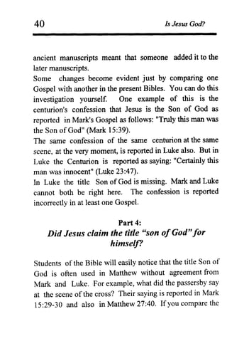 40 Is Jesus God?
ancient manuscripts meant that someone added it to the
later manuscripts.
Some changes become evident just by comparing one
Gospel with another in the present Bibles. You can do this
investigation yourself. One example of this is the
centurion's confession that Jesus is the Son of God as
reported in Mark's Gospel as follows: "Truly this man was
the Son of God" (Mark 15:39).
The same confession of the same centurion at the same
scene, at the very moment, is reported in Luke also. But in
Luke the Centurion is reported as saying: "Certainly this
man was innocent" (Luke 23:47).
In Luke the title Son of God is missing. Mark and Luke
cannot both be right here. The confession is reported
incorrectly in at least one Gospel.
Part 4:
Did Jesus claim the title "son ofGod"for
himself?
Students of the Bible will easily notice that the title Son of
God is often used in Matthew without agreement from
Mark and Luke. For example, what did the passersby say
at the scene of the cross? Their saying is reported in Mark
15:29-30 and also in Matthew 27:40. If you compare the
 