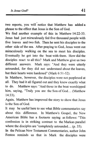 Is Jesus God? 41
two reports, you will' notice that Matthew has added a
phrase to the effect that Jesus is the Son of God.
We find another example of this in Matthew 14:22-33.
Jesus had just miraculously fed five thousand people with
five loaves and two fish. Then he sent his disciples to the
other side of the sea. After praying to God, Jesus went out
miraculously walking on the sea to meet his disciples.
Eventually he got into the boat with them. How did the
disciples react to all this? Mark and Matthew give us two
different answers. Mark says: "And they were utterly
astounded, for they did not understand about the loaves,
but their hearts were hardened" (Mark 6:51-52).
In Matthew, however, the disciples were not perplexed at
all. They had it all figured out and they knew exactly what
to do. Matthew says: "And those in the boat worshipped
him, saying, "Truly you are the Son of God.... (Matthew
14:33).
Again, Matthew has improved the story to show that Jesus
is the Son of God.
It may be useful here to see what Bible commentaries say
about this difference. In Matthew's Gospel, the New
American Bible has a footnote saying as follows: "This
confession is in striking contrast to the Markan parallel
where the disciples are "completely astounded.... (p. 35).
In the Pelican New Testament Commentaries, author John
Fenton reminds us that in Mark the disciples were
 