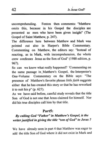 42
~
Is Jesus God?
uncomprehending. Fenton then comments: "Matthew
omits this, because in his Gospel the disciples are
presented as men who have been given insight" (The
Gospel of Saint Matthew, p. 247).
The difference here between Matthew and Mark was
pointed out also in Harper's Bible Commentary.
Commenting on Matthew, the editors say: "Instead of
reacting, as in Mark, with incomprehension, the whole
crew confesses Jesus as the Son of God" (1988 edition, p.
967).
So can we know what really happened? 'Commenting on
the same passage in. Matthew's Gospel, the Interpreter's
One-Volume Commentary on the Bible says: "The
presence of Matthew's favorite phrase little faith suggests
either that he has created this story or that he has reworked
it to suit his p" (p. 627).
As we have said before, careful study reveals that the title
Son of God is not one that Jesus claimed for himself. Nor
did his true disciples call him by that title.
Part5:
By calling God "Father" in Matthew's Gospel, is the
writerjustified in giving the title "son ofGod" to Jesus?
We have already seen in part 4 that Matthew was eager to
add the title Son of God where it did not exist in Mark and
 