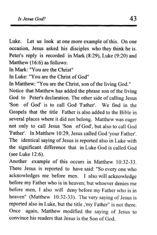 Is Jesus God? 43
Luke. Let us look at one more example ofthis. On one
occasion, Jesus asked his disciples who they think he is.
Peter's reply is recorded in Mark (8:29), Luke (9:20) and
Matthew (16:6) as follows:
In Mark: "You are the Christ"
In Luke: "You are the Christ of God"
In Matthew: "You are the Christ, son ofthe living God."
Notice that Matthew has added the phrase son of the living
God to Peter's declaration. The other side of calling Jesus
'Son of God' is to call God 'Father'. We find in the
Gospels that the title Father is also added to the Bible in
several places where it did not belong. Matthew was eager
not only to call Jesus 'Son ofGod', but also to call God
'Father'. In Matthew 10:29, Jesus called God 'your Father'.
The identical saying of Jesus is reported also in Luke with
the significant difference that in Luke God is called God
(see Luke 12:6).
Another example of this occurs in Matthew 10:32-33.
There Jesus is reported to have said: "So every one who
acknowledges me before men. I also will acknowledge
before my Father who is in heaven; but whoever denies me
before men, I also will deny before my Father who is in
heaven" (Matthew 10:32-33). The very saying of Jesus is
reported also in Luke, but the title ,'my Father" is not there.
Once again, Matthew modified the saying of Jesus to
convince his readers that Jesus is the Son ofGod.
 