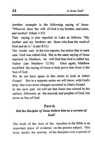 44 Is Jesus God?
Another example is the following saying of Jesus:
"Whoever does the will ofGod is my brother, and sister,
and mother" (Mark 3:35).
That saying is also reported in Luke as follows: "My
mother and my brothers are those who hear the word of
God and do it." (Luke 8:21)
The words vary in the two reports, but notice that in each
case God was called God. But in the same saying ofJesus
reported in Matthew, we will find that God is called 'my
Father' (see Matthew 12:50). Once again, Matthew
modified the saying ofJesus to help prove that Jesus is the
Son ofOod.
We do not have space in this series to look at John's
Gospel. But in a separate series we will show, with God's
help, that even more changes occurred in John's Gospel.
In the next part we will see that Jesus was viewed by his
earliest followers as the messiah and prophet ofGod, but
never as Son of God.
Part 6:
Did the disciples ofJesus believe him as a servant of
God?
The book of the Acts of the Apostles in the Bible is an
important piece of evidence on the present subject. This
book details the activity ofthe disciples over a period of
 