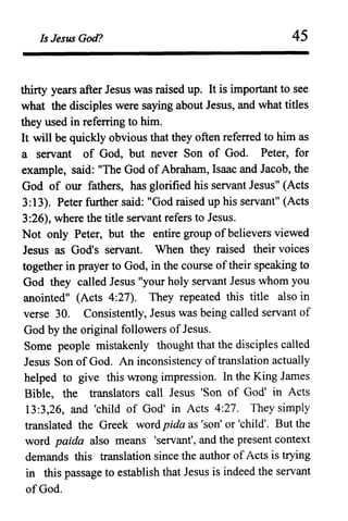 Is Jesus God? 45
thirty years after Jesus was raised up. It is important to see
what the disciples were saying about Jesus, and what titles
they used in referring to him.
It will be quickly obvious that they often referred to him as
a servant of God, but never Son of God. Peter, for
example, said: "The God ofAbraham, Isaac and Jacob, the
God of our fathers, has glorified his servant Jesus" (Acts
3:13). Peter further said: "God raised up his servanf' (Acts
3:26), where the title servant refers to Jesus.
Not only Peter, but the entire group ofbelievers viewed
Jesus as God's servant. When they raised their voices
together in prayer to God, in the course oftheir speaking to
God they called Jesus "your holy servant Jesus whom you
anointed" (Acts 4:27). They repeated this title also in
verse 30. Consistently, Jesus was being called servant of
God by the original followers of Jesus.
Some people mistakenly thought that the disciples called
Jesus Son ofGod. An inconsistency oftranslation actually
helped to give this wrong impression. In the King James
Bible, the translators call Jesus 'Son of God' in Acts
13:3,26, and 'child of God' in Acts 4:27. They simply
translated the Greek word pida as 'son' or 'child'. But the
word paida also means 'servant', and the present context
demands this translation since the author of Acts is trying
in this passage to establish that Jesus is indeed the servant
ofGod.
 