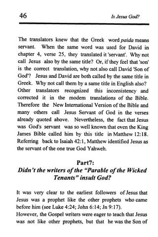 46 Is Jesus God?
The translators knew that the Greek word paida means
servant. When the same word was used for David in
chapter 4, verse 25, they translated it 'servant'. Why not
call Jesus also by the same title? Or, ifthey feel that 'son'
is the correct translation, why not also call David 'Son of
God'? Jesus and David are both called by the same title in
Greek. Why not call them by a same title in English also?
Other translators recognized this inconsistency and
corrected it in the modem translations of the Bible.
Therefore the New International Version ofthe Bible and
many others call Jesus Servant of God in the verses
already quoted above. Nevertheless, the fact that Jesus
was God's servant was so well known that wen the King
James Bible called him by this title in Matthew 12:18.
Referring back to Isaiah 42: 1, Matthew identified Jesus as
the servant ofthe one true God Yahweh.
Part7:
Didn't the writers ofthe "Parable ofthe Wicked
Tenants" insult God?
It was very clear to the earliest followers ofJesus that
Jesus was a prophet like the other prophets who came
before him (see Luke 4:24; John 6:14; Jn 9:17).
However, the Gospel writers were eager to teach that Jesus
was not like other prophets, but that he was the Son of
 