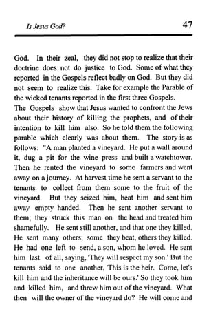 Is Jesus God? 47
God. In their zeal, they did not stop to realize that their
doctrine does not do justice to God. Some ofwhat they
reported in the Gospels reflect badly on God. But they did
not seem to realize this. Take for example the Parable of
the wicked tenants reported in the first three Gospels.
The Gospels show that Jesus wanted to confront the Jews
about their history of killing the prophets, and of their
intention to kill him also. So he told them the following
parable which clearly was about them. The story is as
follows: "A man planted a vineyard. He put a wall around
it, dug a pit for the wine press and built a watchtower.
Then he rented the vineyard to some farmers and went
away on a journey. At harvest time he sent a servant to the
tenants to collect from them some to the fruit of the
vineyard. But they seized him, beat him and sent him
away empty handed. Then he sent another servant to
them; they struck this man on the head and treated him
shamefully. He sent still another, and that one they killed.
He sent many others; some they beat, others they killed.
He had one left to send, a son, whom he loved. He sent
him last of all, saying, 'They will respect my son.' But the
tenants said to one another, 'This is the heir. Come, let's
kill him and the inheritance will be ours.' So they took him
and killed him, and threw him out of the vineyard. What
then will the owner of the vineyard do? He will come and
 