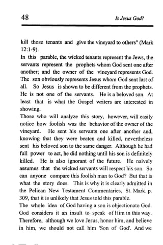 48 Is Jesus God?
kill those tenants and give the vineyard to others" (Mark
12:1-9).
In this parable, the wicked tenants represent the Jews, the
servants represent the prophets whom God sent one after
another; and the owner of the vineyard represents God.
The son obviously represents Jesus whom God sent last of
all. So Jesus is shown to be different from the prophets.
He is not one of the servants. He is a beloved son. At
least that is what the Gospel writers are interested in
showing.
Those who will analyze this story, however, will easily
notice how foolish was the behavior of the owner of the
vineyard. He sent his servants one after another and,
knowing that they were beaten and killed, nevertheless
sent his beloved son to the same danger. Although he had
full power to act, he did nothing until his son is definitely
killed. He is also ignorant of the future. He naively
assumes that the wicked servants will respect his son. So
can anyone compare this foolish man to God? But that is
what the story does. This is why it is clearly admitted in
the Pelican New Testament Commentaries, S1. Mark. p.
309, that it is unlikely that Jesus told this parable.
The whole idea of God having a son is objectionato God.
God considers it an insult to speak of Him in this way.
Therefore, although we love Jesus, honor him, and believe
in him, we should not call him 'Son of God'. And we
 
