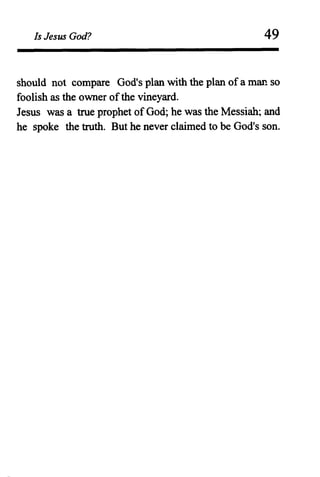 Is Jesus God? 49
should not compare God's plan with the plan of a man so
foolish as the owner ofthe vineyard.
Jesus was a true prophet ofGod; he was the Messiah~ and
he spoke the truth. But he never claimed to be God's son.
 