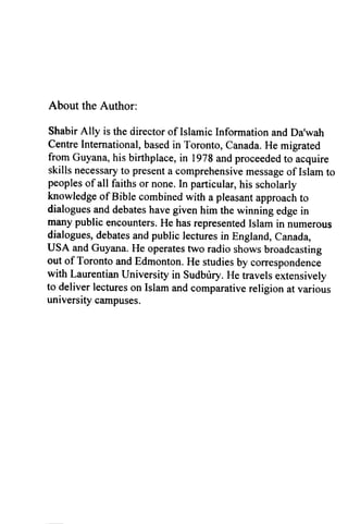 About the Author:
Shabir Ally is the director of Islamic Information and Da'wah
Centre International, based in Toronto, Canada. He migrated
from Guyana, his birthplace, in 1978 and proceeded to acquire
skills necessary to present a comprehensive message of Islam to
peoples of all faiths or none. In particular, his scholarly
knowledge ofBible combined with a pleasant approach to
dialogues and debates have given him the winning edge in
many public encounters. He has represented Islam in numerous
dialogues, debates and public lectures in England, Canada,
USA and Guyana. He operates two radio shows broadcasting
out of Toronto and Edmonton. He studies by correspondence
with Laurentian University in Sudbury. He travels extensively
to deliver lectures on Islam and comparative religion at various
university campuses.
 