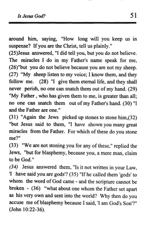 Is Jesus God? 51
around him, saying, "How long will you keep us in
suspense? If you are the Christ, tell us plainly."
(25)Jesus answered, "I did tell you, but you do not believe.
The miracles I do in my Father's name speak for me,
(26)"but you do not believe because you are not my sheep.
(27) "My sheep listen to my voice; I know them, and they
follow me. (28) "I give them etemallife, and they shall
never perish, no one can snatch them out of my hand. (29)
"My Father, who has given them to me, is greater than all;
no one can snatch them out of my Father's hand. (30) "I
and the Father are one."
(31) "Again the Jews picked up stones to stone him,(32)
"but Jesus said to them, "I have shown you many great
miracles from the Father. For which of these do you stone
me?"
(33) "We are not stoning you for any ofthese," replied the
Jews, "but for blasphemy, because you, a mere man, claim
to be God."
(34) Jesus answered them, "Is it not written in your Law,
'I have said you are gods'? (35) "Ifhe called them 'gods' to
whom the word of God came - and the scripture cannot be
broken - (36) "what about one whom the Father set apart
as his very own and sent into the world? Why then do you
accuse me of blasphemy because I said, 'I am God's Son'?"
(John 10:22-36).
 