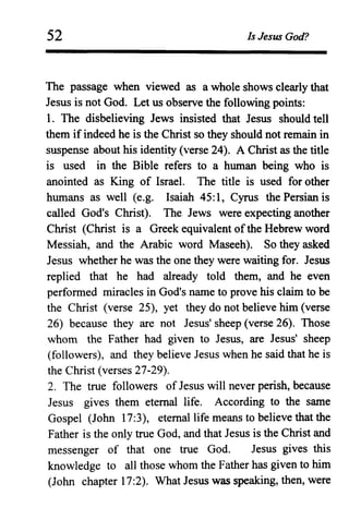 52 Is Jesus God?
The passage when viewed as a whole shows clearly that
Jesus is not God. Let us observe the following points:
1. The disbelieving Jews insisted that Jesus should tell
them if indeed he is the Christ so they should not remain in
suspense about his identity (verse 24). A Christ as the title
is used in the Bible refers to a human being who is
anointed as King of Israel. The title is used for other
humans as well (e.g. Isaiah 45:1, Cyrus the Persian is
called God's Christ). The Jews were expecting another
Christ (Christ is a Greek equivalent ofthe Hebrew word
Messiah, and the Arabic word Maseeh). So they asked
Jesus whether he was the one they were waiting for. Jesus
replied that he had already told them, and he even
performed miracles in God's name to prove his claim to be
the Christ (verse 25), yet they do not believe him (verse
26) because they are not Jesus' sheep (verse 26). Those
whom the Father had given to Jesus, are Jesus' sheep
(followers), and they believe Jesus when he said that he is
the Christ (verses 27-29).
2. The true followers of Jesus will never perish, because
Jesus gives them eternal life. According to the same
Gospel (John 17:3), eternal life means to believe that the
Father is the only true God, and that Jesus is the Christ and
messenger of that one true God. Jesus gives this
knowledge to all those whom the Father has given to him
(John chapter 17:2). What Jesus was speaking, then, were
 