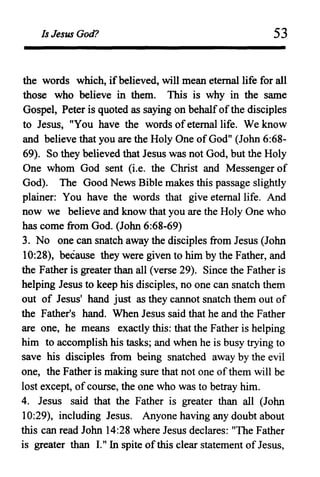 Is Jesus God? 53
the words which, ifbelieved, will mean eternal life for all
those who believe in them. This is why in the same
Gospel, Peter is quoted as saying on behalfofthe disciples
to Jesus, "You have the words ofeternal life. We know
and believe that you are the Holy One of God" (John 6:68-
69). So they believed that Jesus was not God, but the Holy
One whom God sent (i.e. the Christ and Messenger of
God). The Good News Bible makes this passage slightly
plainer: You have the words that give eternal life. And
now we believe and know that you are the Holy One who
has come from God. (John 6:68-69)
3. No one can snatch away the disciples from Jesus (John
10:28), because they were given to him by the Father, and
the Father is greater than all (verse 29). Since the Father is
helping Jesus to keep his disciples, no one can snatch them
out of Jesus' hand just as they cannot snatch them out of
the Father's hand. When Jesus said that he and the Father
are one, he means exactly this: that the Father is helping
him to accomplish his tasks; and when he is busy trying to
save his disciples from being snatched away by the evil
one, the Father is making sure that not one ofthem will be
lost except, ofcourse, the one who was to betray him.
4. Jesus said that the Father is greater than all (John
10:29), including Jesus. Anyone having any doubt about
this can read John 14:28 where Jesus declares: "The Father
is greater than I." In spite ofthis clear statement ofJesus,
 