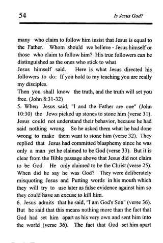54 Is Jesus God?
many who claim to follow him insist that Jesus is equal to
the Father. Whom should we believe - Jesus himselfor
those who claim to follow him? His true followers can be
distinguished as the ones who stick to what
Jesus himself said. Here is what Jesus directed his
followers to do: Ifyou hold to my teaching you are really
my disciples.
Then you shall know the truth, and the truth will set you
free. (John 8:31-32)
5. When Jesus said, "I and the Father are one" (John
10:30) the Jews picked up stones to stone him (verse 31).
Jesus could not understand their behavior, because he had
said nothing wrong. So he asked them what he had done
wrong to make them want to stone him (verse 32). They
replied that Jesus had committed blasphemy since he was
only a man yet he claimed to be God (verse 33). But it is
clear from the Bible passage above that Jesus did not claim
to be God. He only claimed to be the Christ (verse 25).
When did he say he was God? They were deliberately
misquoting Jesus and Putting words in his mouth which
they will try to use later as false evidence against him so
they could have an excuse to kill him.
6. Jesus admits that he said, "I am God's Son" (verse 36).
But he said that this means nothing more than the fact that
God had set him apart as his very own and sent him into
the world (verse 36). The fact that God set him apart
 