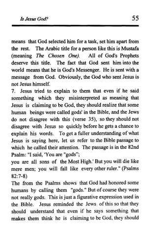 Is Jesus God? 55
means that God selected him for a task, set him apart from
the rest. The Arabic title for a person like this is Mustafa
(meaning The Chosen One). All of God's Prophets
deserve this title. The fact that God sent him into the
world means that he is God's Messenger. He is sent with a
message from God. Obviously, the God who sent Jesus is
not Jesus himself.
7. Jesus tried to explain to them that even if he said
something which they misinterpreted as meaning that
Jesus is claiming to be God, they should realize that some
human beings were called gods' in the Bible, and the Jews
do not disagree with this (verse 35), so they should not
disagree with Jesus so quickly before he gets a chance to
explain his words. To get a fuller understanding ofwhat
Jesus is saying here, let us refer to the Bible passage to
which he called their attention. The passage is in the 82nd
Psalm: "I said, 'You are "gods";
you are all sons of the Most High.' But you will die like
mere men; you will fall like every other ruler." (Psalms
82:7-8)
The from the Psalms shows that God had honored some
humans by calling them "gods." But of course they were
not really gods. This is just a figurative expression used in
the Bible. Jesus reminded the Jews of this so that they
should understand that even if he says something that
makes them think he is claiming to be God, they should
 
