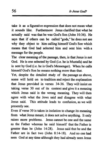 56 Is Jesus God?
take it as a figurative expression that does not mean what
it sounds like. Furthermore Jesus clarified that what he
actually said was that he was God's Son (John 10:36). He
says that if others can be called"gods," he does not see
why they object to him calling himselfGod's Son which
means that God had selected him and sent him with a
message for the people.
The clear meaning ofthe passage, then, is that Jesus is not
God. He is one selected by God (i.e. he is Mustafa) and he
is sent by God (i.e. he is God's Messenger). When he calls
himselfGod's Son he means nothing more than that.
Yet, despite the detailed study of the passage as above,
some will hold on to tradition and reject the explanation
that Jesus provided in verses 34-36. They will insist on
taking verse 30 out of its context and give it a meaning
which Jesus said is the wrong meaning. They will then
agree with what the Jews said and disagree with what
Jesus said. This attitude leads to confusion, as we will
presently see.
Even if verse 30 is taken in isolation to change its meaning
from what Jesus meant, it does not solve anything. It only
raises more problems. Jesus cannot be one and the same
as the Father whereas he said himself that the Father is
greater than he (John 14:28). Jesus said that he and the
Father are in fact two (John 8:14-18). And no one had
seen God at any time although they had already seen Jesus
 