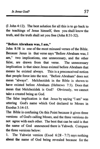 Is Jesus God? 57
oJohn 4:12). The best solution for all this is to go back to
the teachings of Jesus himself, then you shall know the
truth, and the truth shall set you free (John 8:31-32).
"Before Abraham was, lam,"
John 8:58 is one ofthe most misused verses ofthe Bible.
Because Jesus in that verse says "Before Abraham was, I
am," two implications, one unnecessary, and the other
false, are drawn from that verse. The unnecessary
implication is that since Jesus existed before Abraham that
means he existed always. This is a.preconceived notion
that people force into the text. "Before Abraham" does not
mean "always". Melchezidek in the Bible is shown to
have existed before Abraham (Hebrews 7:3). Does that
mean that Melchezidek is God? Obviously, we cannot
take a created being as God.
The false implication is that Jesus by saying "I am" was
uttering God's name which God declared to Moses in
Exodus 3:14-15.
The Bible is confusing On this Point because it gives three
versions ofGod's calling Moses, and the three versions do
not agree with each other. The best that can be said is that
the name of God announced there is Yahweh. Compare
the three versions below:
1. The Yahwist version (Exod 6:28 - 7:7) says nothing
about the name of God being revealed because for the
 