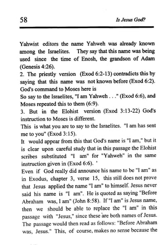 58 Is Jesus God?
Yahwist editors the name Yahweh was already known
among the Israelites. They say that this name was being
used since the time of Enosh, the grandson of Adam
(Genesis 4:26).
2. The priestly version (Exod 6:2-13) contradicts this by
saYing that this name was not known before (Exod 6:2).
God's command to Moses here is
So say to the Israelites, "lam Yahweh ..." (Exod 6:6), and
Moses repeated this to them (6:9).
3. But in the Elohist version (Exod 3:13-22) God's
instruction to Moses is different.
This is what you are to say to the Israelites. "I am has sent
me to you" (Exod 3:15).
It would appear from this that God's name is "I am," but it
is clear upon careful study that in this passage the Elohist
scribes substituted "I am" for "Yahweh" in the same
instruction given in (Exod 6:6). '
Even if God really did announce his name to be "I am" as
in Exodus, chapter 3, verse 15, this still does not prove
that Jesus applied the name "I am" to himself. Jesus never
said his name is "I am". He is quoted as saying I1Before
Abraham was, I am" (John 8:58). If "I am" is Jesus name,
then we should be able to replace the "I am" in this
passage with "Jesus," since these are both names ofJesus.
The passage would then read as follows: "Before Abraham
was, Jesus." This, of course, makes no sense because the
 