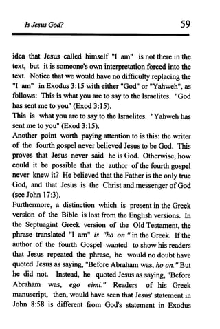 Is Jesus God? 59
idea that Jesus called himself "I am" is not there in the
text, but it is someone's own interpretation forced into the
text. Notice that we would have no difficulty replacing the
"I am" in Exodus 3:15 with either "God" or "Yahweh", as
follows: This is what you are to say to the Israelites. "God
has sent me to you" (Exod 3:15).
This is what you are to say to the Israelites. "Yahweh has
sent me to you" (Exod 3:15).
Another point worth paying attention to is this: the writer
of the fourth gospel never believed Jesus to be God. This
proves that Jesus never said he is God. Otherwise, how
could it be possible that the author ofthe fourth gospel
never knew it? He believed that the Father is the only true
God, and that Jesus is the Christ and messenger ofGod
(see John 17:3).
Furthermore, a distinction which is present in the Greek
version of the Bible is lost from the English versions. In
the Septuagint Greek version of the Old Testament, the
phrase translated "I am" is "ho on "in the Greek. Ifthe
author of the fourth Gospel wanted to show his readers
that Jesus repeated the phrase, he would no doubt have
quoted Jesus as saying, "Before Abraham was, ho on." But
he did not. Instead, he quoted Jesus as saying, "Before
Abraham was, ego eimi." Readers of his Greek
manuscript, then, would have seen that Jesus' statement in
John 8:58 is different from God's statement in Exodus
 
