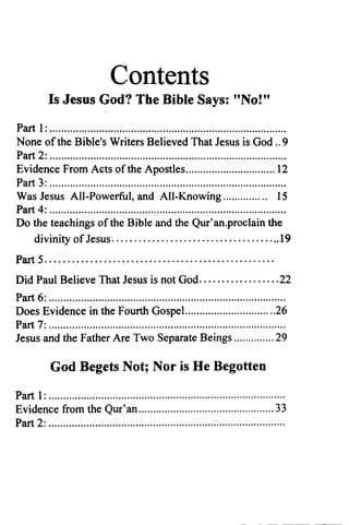 Contents
Is Jesus God? The Bible Says: "No!"
Part 1: ..
None ofthe Bible's Writers Believed That Jesus is God .. 9
Part 2: ..
Evidence From Acts of the Apostles 12
Part 3: ..
Was Jesus All-Powerful, and All-Knowing 15
Part 4: .
Do the teachings ofthe Bible and the Qur'an.proclain the
divinity ofJesus 19
Part 5 .
Did Paul Believe That Jesus is not God 22
Part 6: ..
Does Evidence in the Fourth GospeL 26
Part 7: .
Jesus and the Father Are Two Separate Beings 29
God Begets Not; Nor is He Begotten
Part 1: .
Evidence from the Qur'an 33
Part 2: .
 