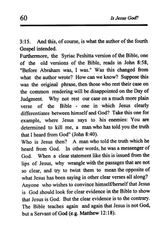 60 Is Jesus God?
3:15. And this, ofcourse, is what the author ofthe fourth
Gospel intended.
Furthermore, the Syriac Peshitta version ofthe Bible, one
of the old versions of the Bible, reads in John 8:58,
"Before Abraham was, I was." Was this changed from
what the author wrote? How can we know? Suppose this
was the original phrase, then those who rest their case on
the common rendering will be disappointed on the Day of
Judgment. Why not rest our case on a much more plain
verse of the Bible - one in which Jesus clearly
differentiates between himselfand God? Take this one for
example, where Jesus says to his enemies: You are
determined to kill me, a man who has told you the truth
that I heard from God" (John 8:40).
Who is Jesus then? A man who told the truth which he
heard from God. In other words, he was a messenger of
God. When a clear statement like this is issued from the
lips of Jesus, why wrangle with the passages that are not
so clear, and try to twist them to mean the opposite of
what Jesus has been saying in other clear verses all along?
Anyone who wishes to convince himselflherselfthat Jesus
is God should look for clear evidence in the Bible to show
that Jesus is God. But the clear evidence is to the contrary.
The Bible teaches again and again that Jesus is not God,
but a Servant ofGod (e.g. Matthew 12:18).
 