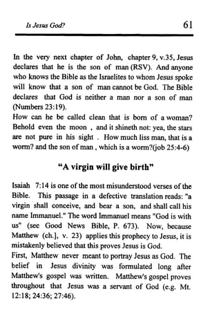 Is Jesus God? 61
In the very next chapter of John, chapter 9, v.35, Jesus
declares that he is the son of man (RSV). And anyone
who knows the Bible as the Israelites to whom Jesus spoke
will know that a son of man cannot be God. The Bible
declares that God is neither a man nor a son of man
(Numbers 23:19).
How can he be called clean that is born of a woman?
Behold even the moon , and it shineth not: yea, the stars
are not pure in his sight . How much fiss man, that is a
worm? and the son ofman , which is a worm?Gob 25:4-6)
"A virgin will give birth"
Isaiah 7:14 is one ofthe most misunderstood verses ofthe
Bible. This passage in a defective translation reads: "a
virgin shall conceive, and bear a son, and shall call his
name Immanuel." The word Immanuel means "God is with
us" (see Good News Bible, P. 673). Now, because
Matthew (ch.], v. 23) applies this prophecy to Jesus, it is
mistakenly believed that this proves Jesus is God.
First, Matthew never meant to portray Jesus as God. The
belief in Jesus divinity was formulated long after
Matthew's gospel was written. Matthew's gospel proves
throughout that Jesus was a servant of God (e.g. Mt.
12:18; 24:36; 27:46).
 