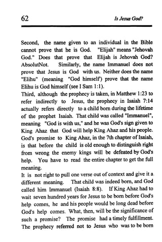 62 Is Jesus God?
Second, the name given to an individual in the Bible
cannot prove that he is God. "Elijah" means "Jehovah
God." Does that prove that Elijah is Jehovah God?
AbsolutNot. Similarly, the name Immanuel does not
prove that Jesus is God with us. Neither does the name
"Elihu" (meaning "God himself) prove that the name
Elihu is God himself(see I Sam 1:1).
Third, although the prophecy is taken, in Matthew 1:23 to
refer indirectly to Jesus, the prophecy in Isaiah 7:14
actually refers directly to a child born during the lifetime
of the prophet Isaiah. That child was c'alled "Immanuel",
meaning "God is with us," and he was God's sign given to
King Ahaz that God will help King Ahaz and his people.
God's promise to King Ahaz, in the 7th chapter ofIsaiah,
is that before the child is old enough to distinguish right
from wrong the enemy kings will be defeated by God's
help. You have to read the entire chapter to get the full
meaning.
It is not right to pull one verse out ofcontext and give it a.
different meaning. That child was indeed born, and God
called him Immanuel (Isaiah 8:8). If King Ahaz had to
wait seven hundred years for Jesus to be born before God's
help comes, he and his people would be long dead before
God's help comes. What, then, will be the significance of
such a promise? The promise had a timely fulfillment.
The prophecy referred not to Jesus who was to be born
 